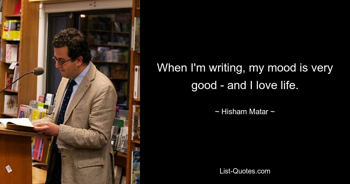 When I'm writing, my mood is very good - and I love life. — © Hisham Matar