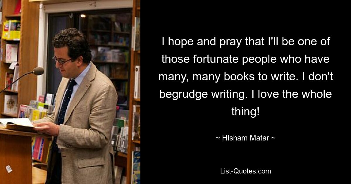 I hope and pray that I'll be one of those fortunate people who have many, many books to write. I don't begrudge writing. I love the whole thing! — © Hisham Matar