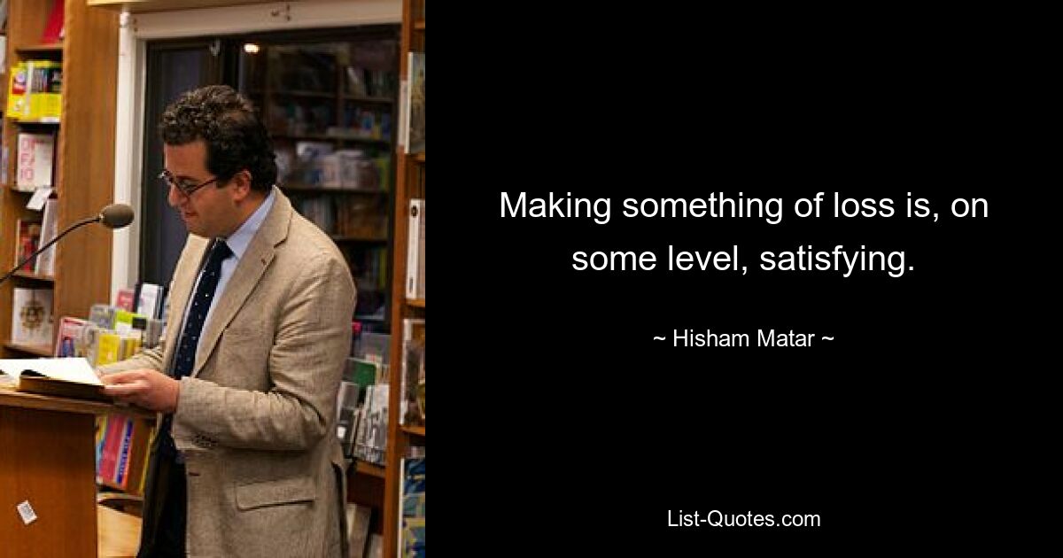 Making something of loss is, on some level, satisfying. — © Hisham Matar