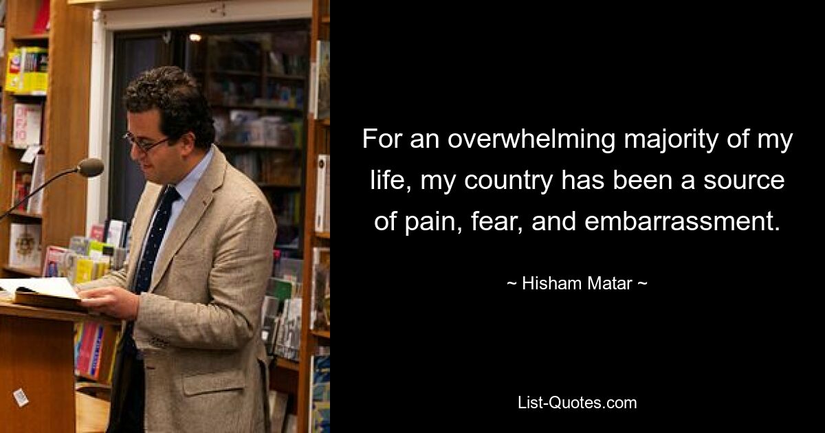 For an overwhelming majority of my life, my country has been a source of pain, fear, and embarrassment. — © Hisham Matar