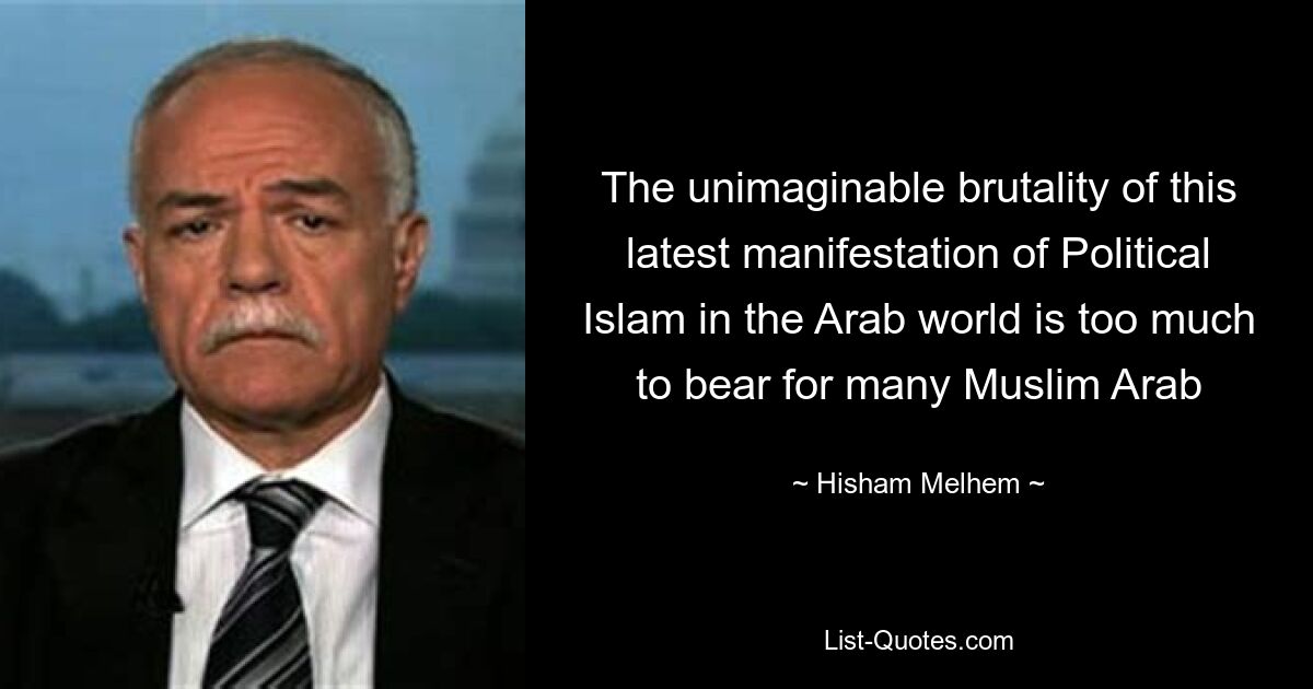 The unimaginable brutality of this latest manifestation of Political Islam in the Arab world is too much to bear for many Muslim Arab — © Hisham Melhem