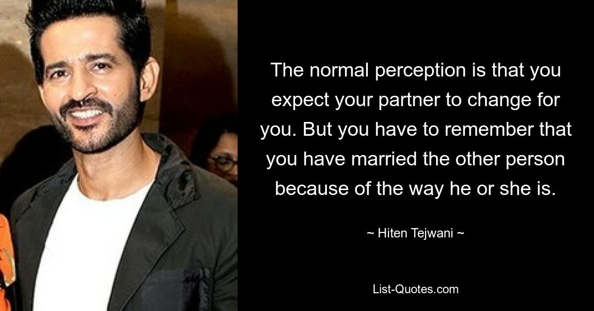 The normal perception is that you expect your partner to change for you. But you have to remember that you have married the other person because of the way he or she is. — © Hiten Tejwani