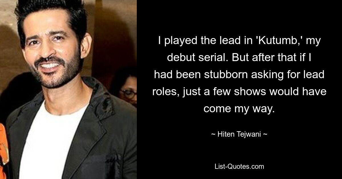 I played the lead in 'Kutumb,' my debut serial. But after that if I had been stubborn asking for lead roles, just a few shows would have come my way. — © Hiten Tejwani