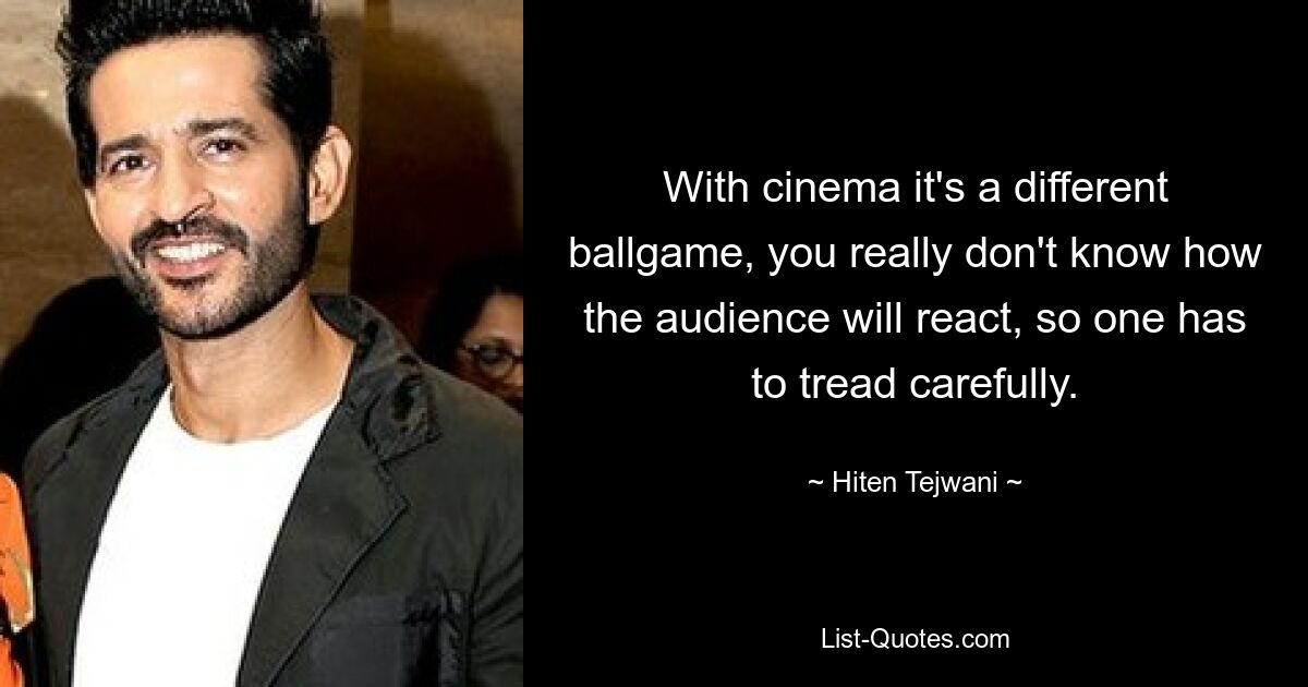 With cinema it's a different ballgame, you really don't know how the audience will react, so one has to tread carefully. — © Hiten Tejwani