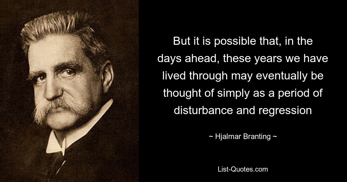 But it is possible that, in the days ahead, these years we have lived through may eventually be thought of simply as a period of disturbance and regression — © Hjalmar Branting