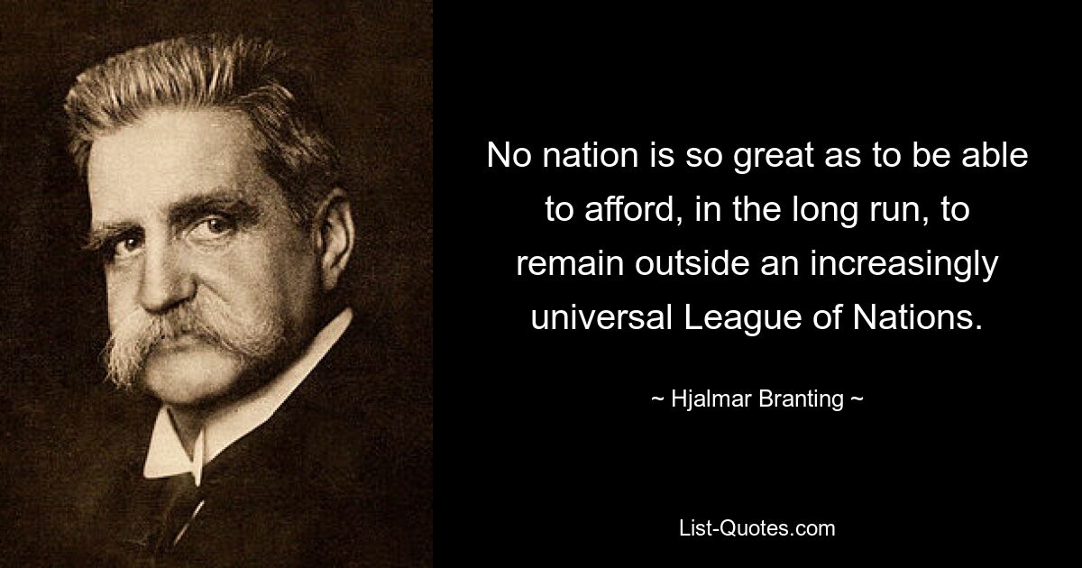 No nation is so great as to be able to afford, in the long run, to remain outside an increasingly universal League of Nations. — © Hjalmar Branting