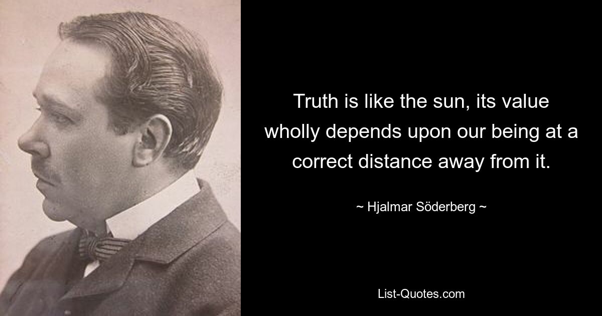 Truth is like the sun, its value wholly depends upon our being at a correct distance away from it. — © Hjalmar Söderberg