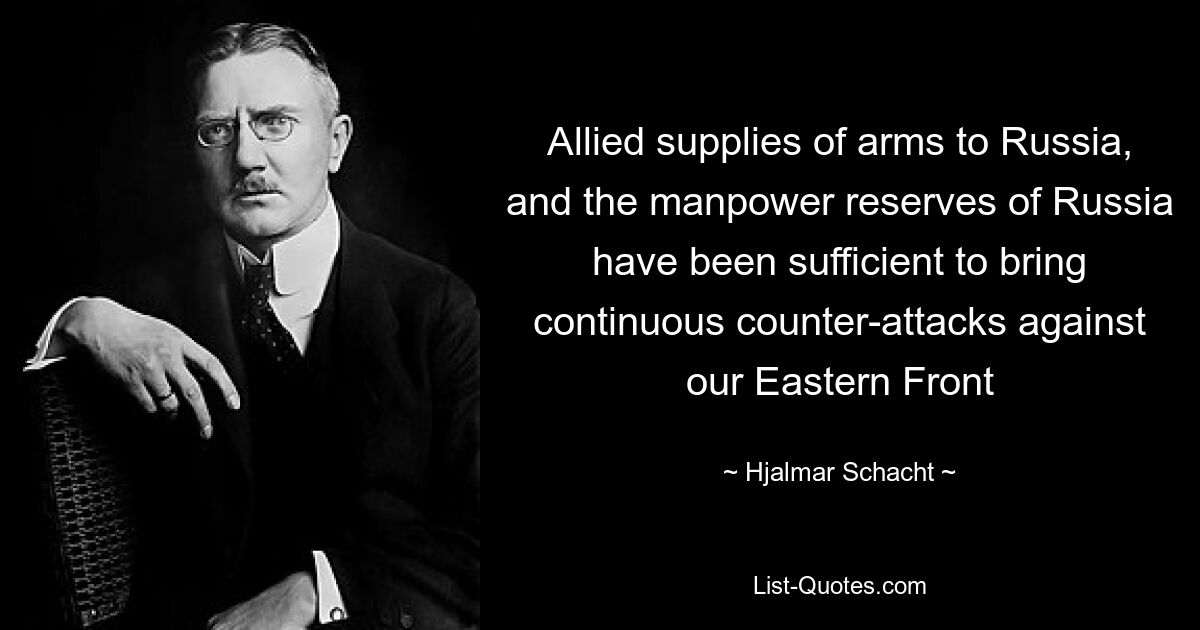 Allied supplies of arms to Russia, and the manpower reserves of Russia have been sufficient to bring continuous counter-attacks against our Eastern Front — © Hjalmar Schacht