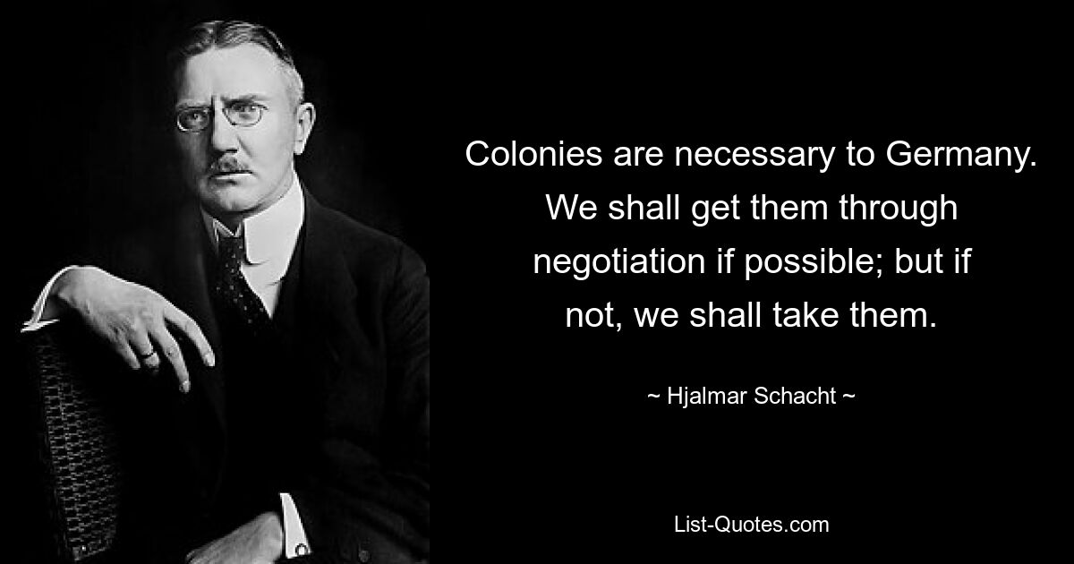 Colonies are necessary to Germany. We shall get them through negotiation if possible; but if not, we shall take them. — © Hjalmar Schacht