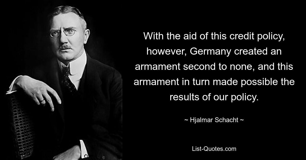 With the aid of this credit policy, however, Germany created an armament second to none, and this armament in turn made possible the results of our policy. — © Hjalmar Schacht