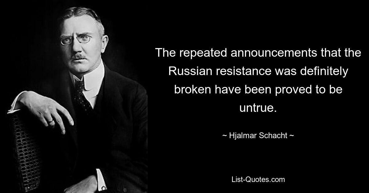 The repeated announcements that the Russian resistance was definitely broken have been proved to be untrue. — © Hjalmar Schacht