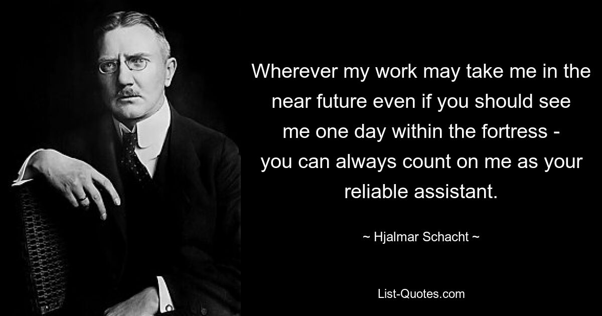 Wherever my work may take me in the near future even if you should see me one day within the fortress - you can always count on me as your reliable assistant. — © Hjalmar Schacht