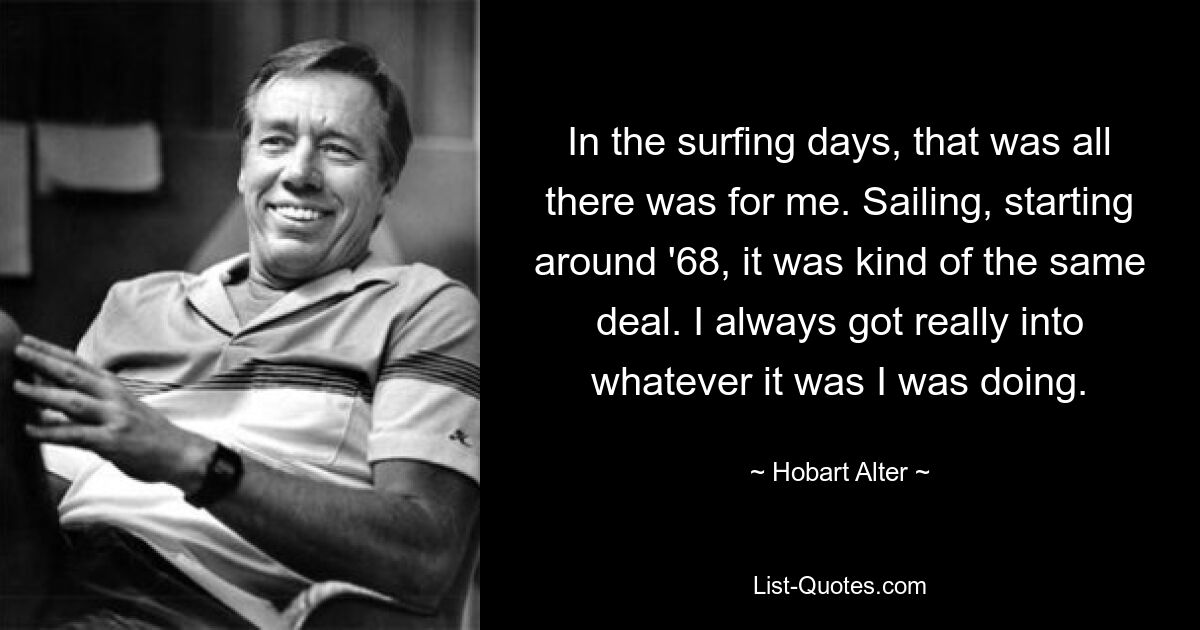 In the surfing days, that was all there was for me. Sailing, starting around '68, it was kind of the same deal. I always got really into whatever it was I was doing. — © Hobart Alter