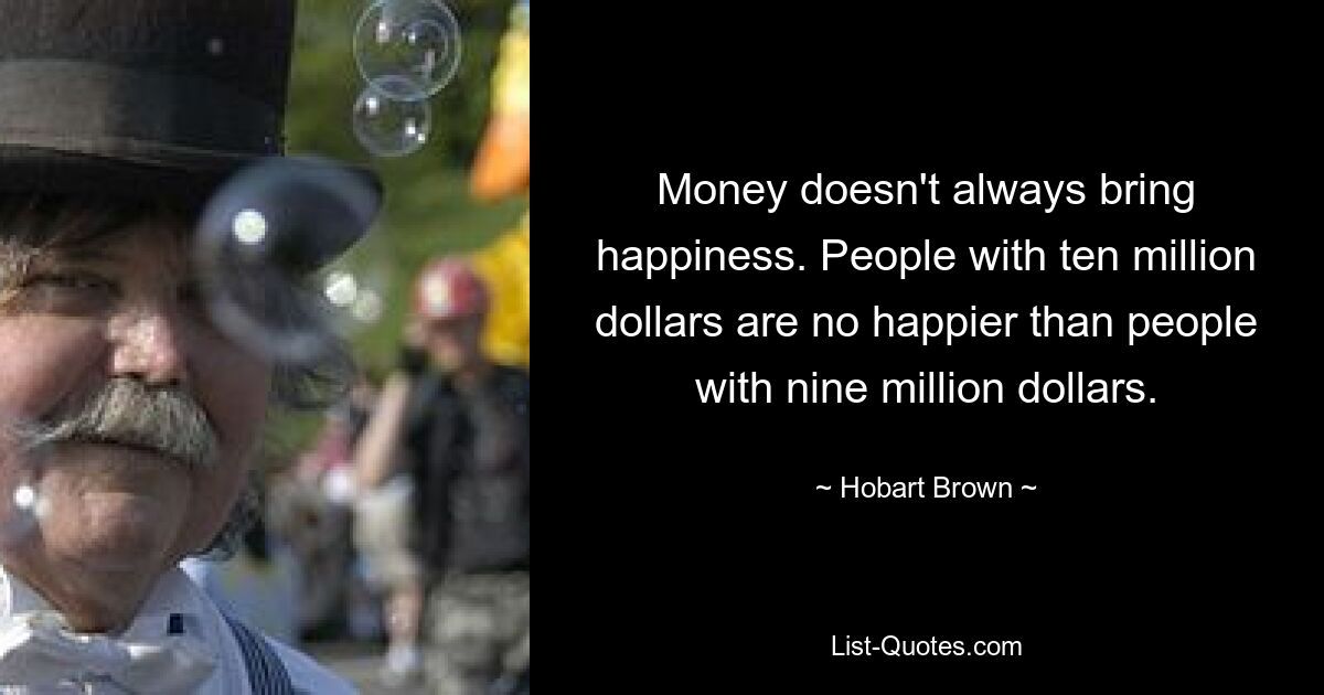 Money doesn't always bring happiness. People with ten million dollars are no happier than people with nine million dollars. — © Hobart Brown