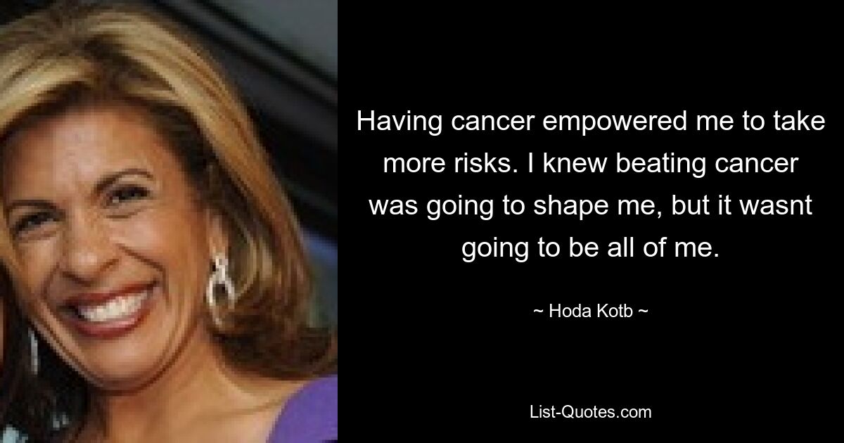 Having cancer empowered me to take more risks. I knew beating cancer was going to shape me, but it wasnt going to be all of me. — © Hoda Kotb