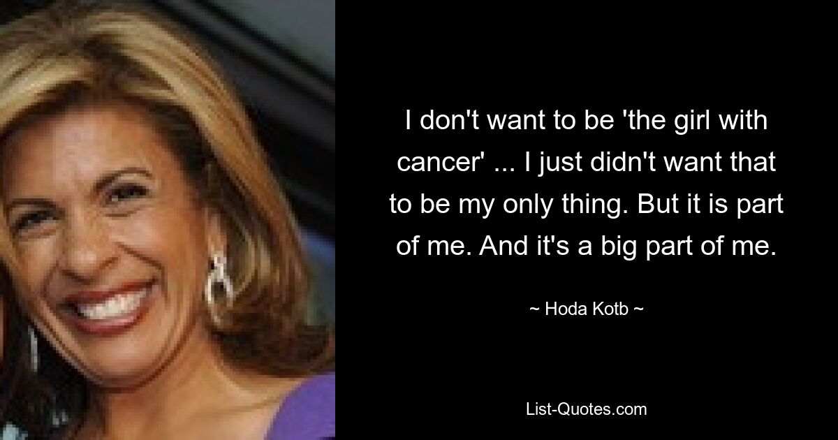 I don't want to be 'the girl with cancer' ... I just didn't want that to be my only thing. But it is part of me. And it's a big part of me. — © Hoda Kotb