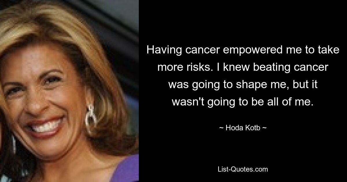 Having cancer empowered me to take more risks. I knew beating cancer was going to shape me, but it wasn't going to be all of me. — © Hoda Kotb