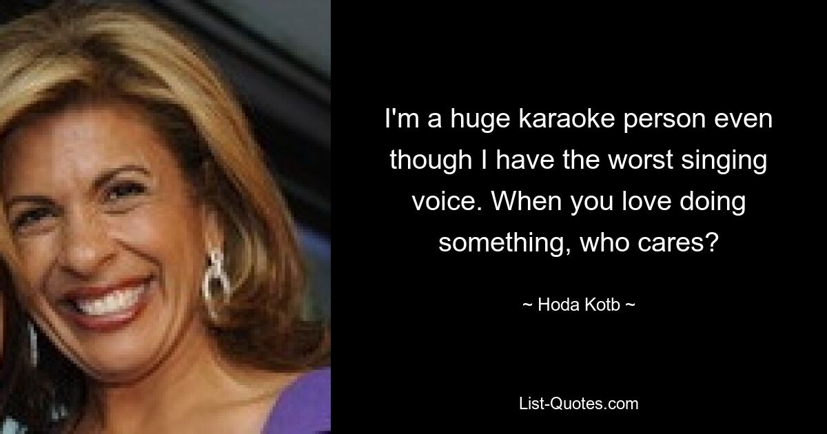 I'm a huge karaoke person even though I have the worst singing voice. When you love doing something, who cares? — © Hoda Kotb