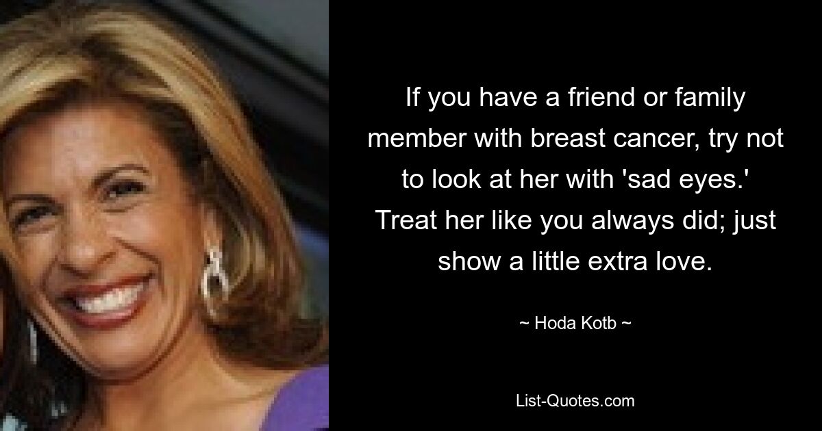 If you have a friend or family member with breast cancer, try not to look at her with 'sad eyes.' Treat her like you always did; just show a little extra love. — © Hoda Kotb