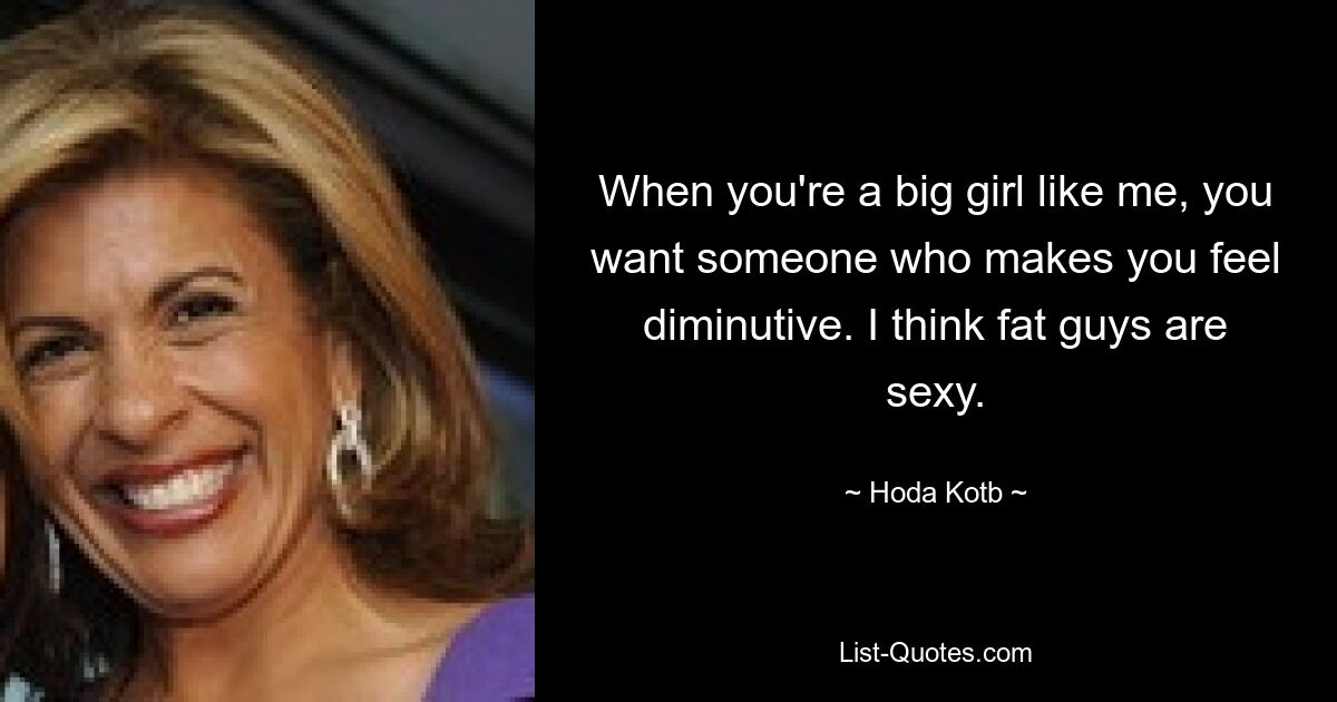 When you're a big girl like me, you want someone who makes you feel diminutive. I think fat guys are sexy. — © Hoda Kotb