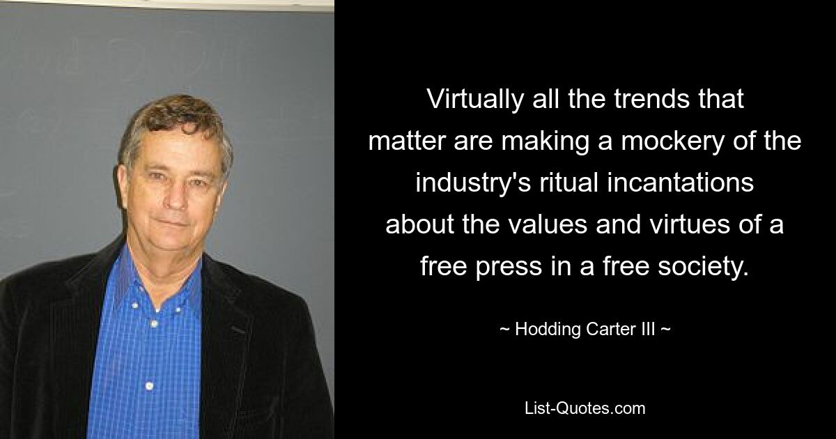 Virtually all the trends that matter are making a mockery of the industry's ritual incantations about the values and virtues of a free press in a free society. — © Hodding Carter III