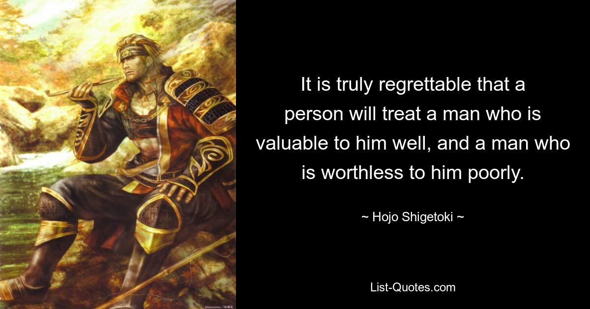 It is truly regrettable that a person will treat a man who is valuable to him well, and a man who is worthless to him poorly. — © Hojo Shigetoki