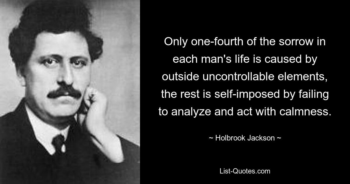 Only one-fourth of the sorrow in each man's life is caused by outside uncontrollable elements, the rest is self-imposed by failing to analyze and act with calmness. — © Holbrook Jackson