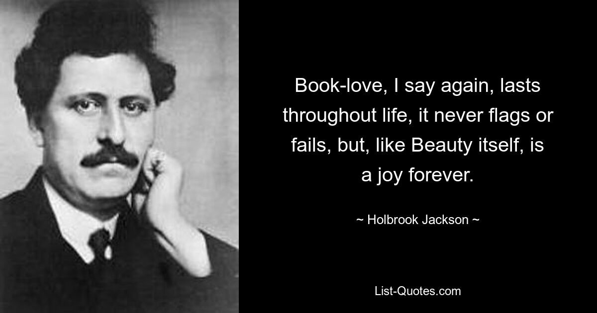 Book-love, I say again, lasts throughout life, it never flags or fails, but, like Beauty itself, is a joy forever. — © Holbrook Jackson