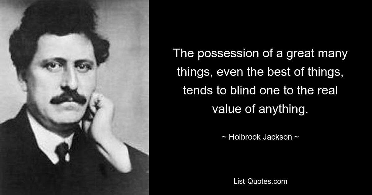 The possession of a great many things, even the best of things, tends to blind one to the real value of anything. — © Holbrook Jackson