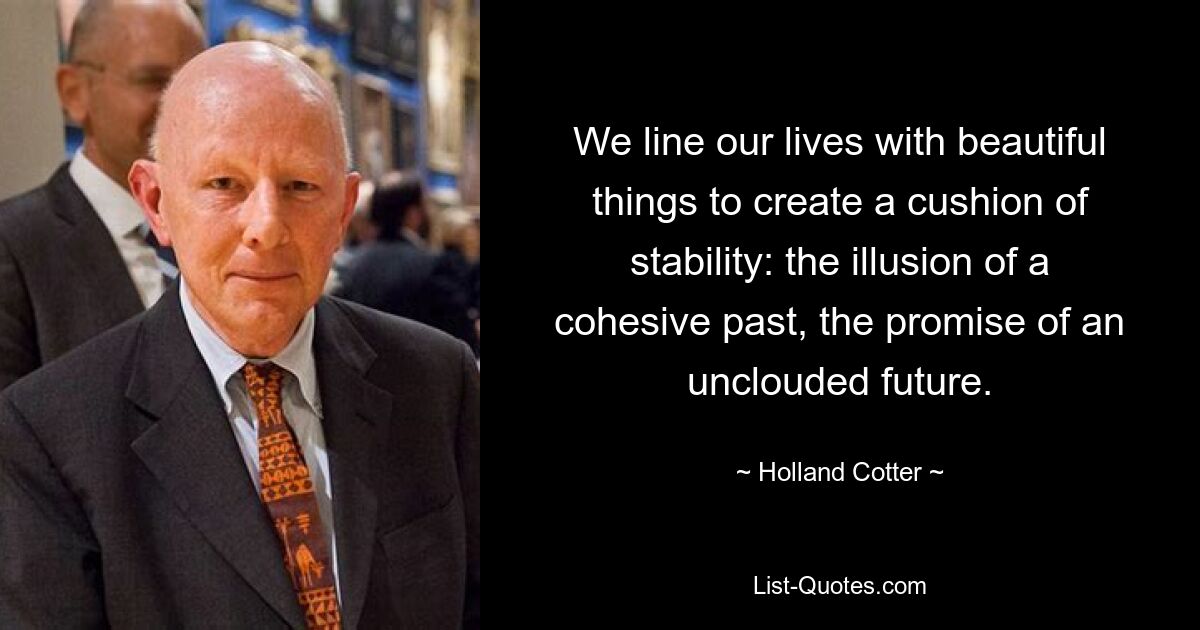 We line our lives with beautiful things to create a cushion of stability: the illusion of a cohesive past, the promise of an unclouded future. — © Holland Cotter