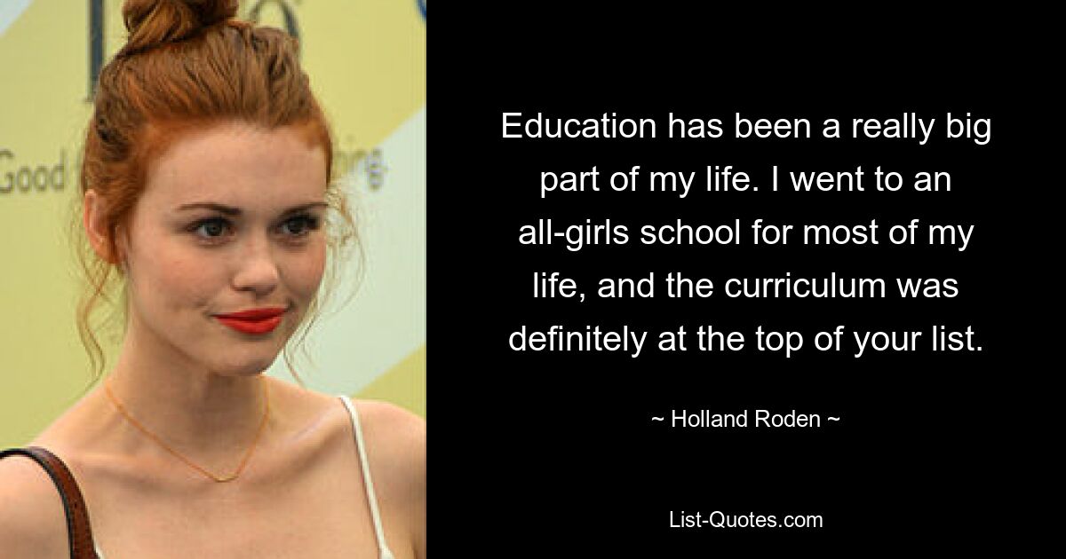 Education has been a really big part of my life. I went to an all-girls school for most of my life, and the curriculum was definitely at the top of your list. — © Holland Roden