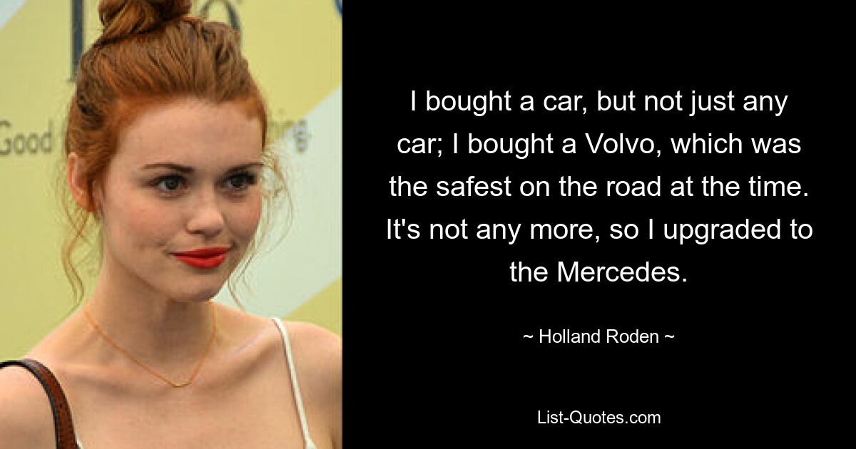 I bought a car, but not just any car; I bought a Volvo, which was the safest on the road at the time. It's not any more, so I upgraded to the Mercedes. — © Holland Roden