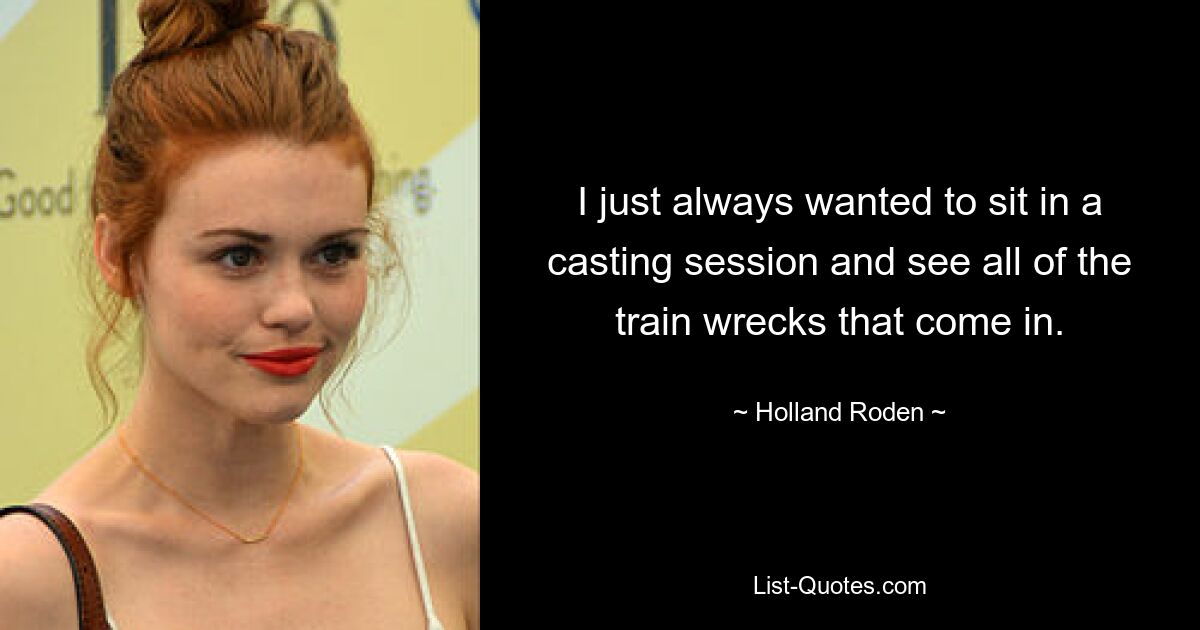 I just always wanted to sit in a casting session and see all of the train wrecks that come in. — © Holland Roden