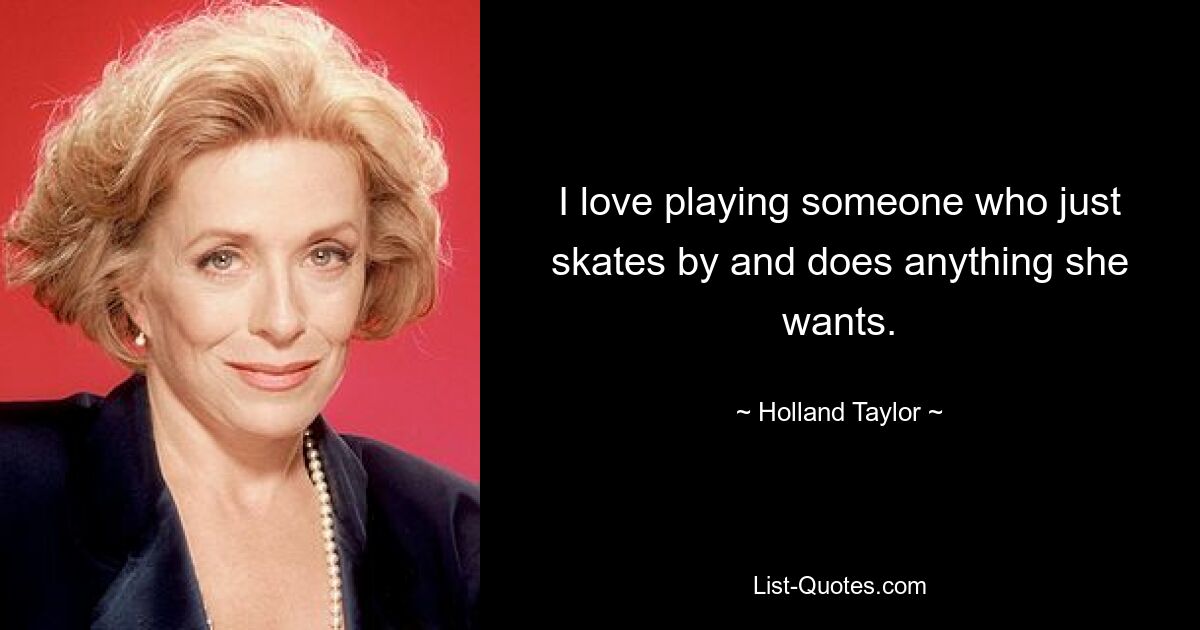 I love playing someone who just skates by and does anything she wants. — © Holland Taylor