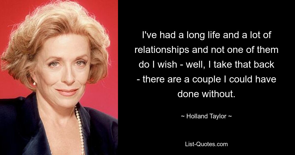 I've had a long life and a lot of relationships and not one of them do I wish - well, I take that back - there are a couple I could have done without. — © Holland Taylor