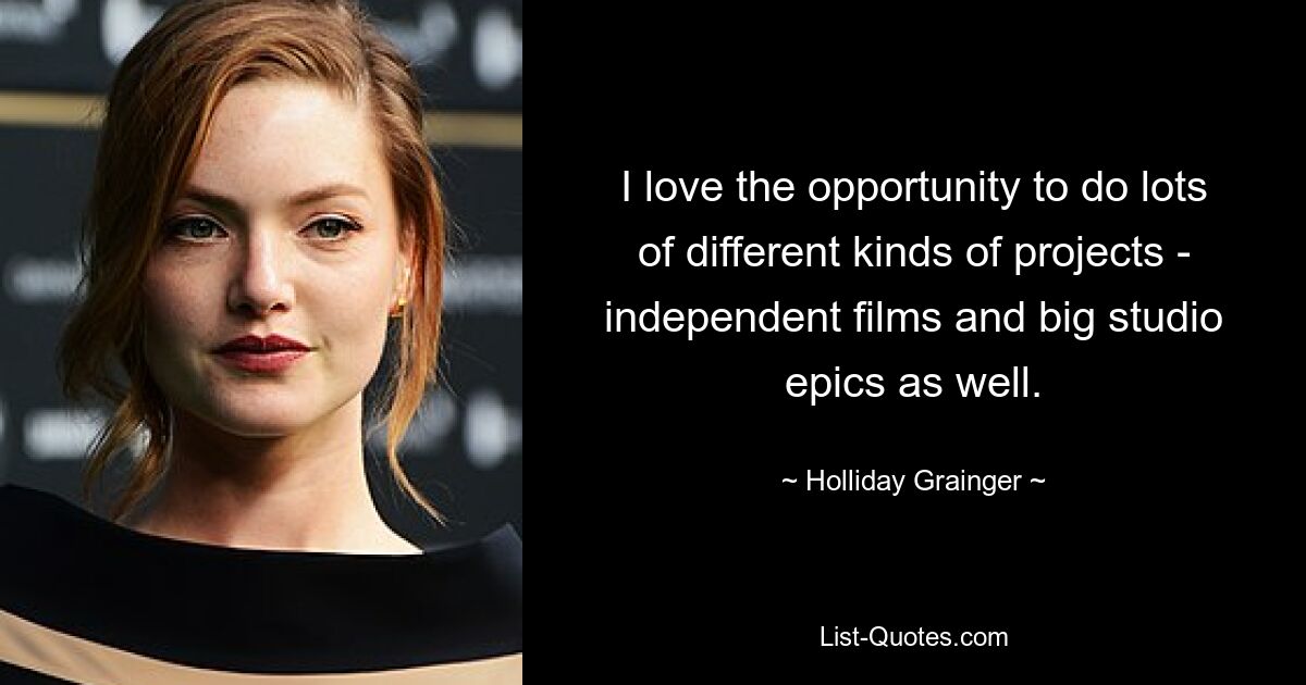 I love the opportunity to do lots of different kinds of projects - independent films and big studio epics as well. — © Holliday Grainger