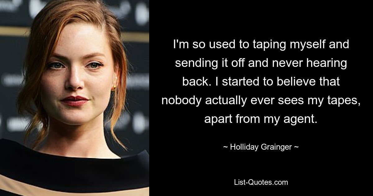 I'm so used to taping myself and sending it off and never hearing back. I started to believe that nobody actually ever sees my tapes, apart from my agent. — © Holliday Grainger