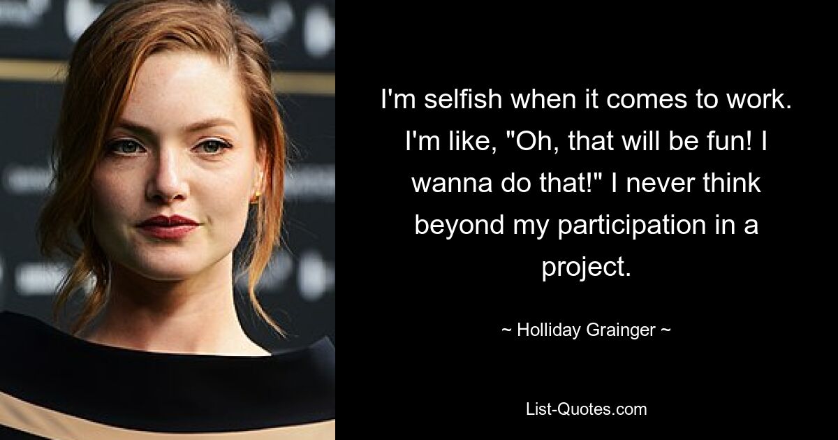 I'm selfish when it comes to work. I'm like, "Oh, that will be fun! I wanna do that!" I never think beyond my participation in a project. — © Holliday Grainger