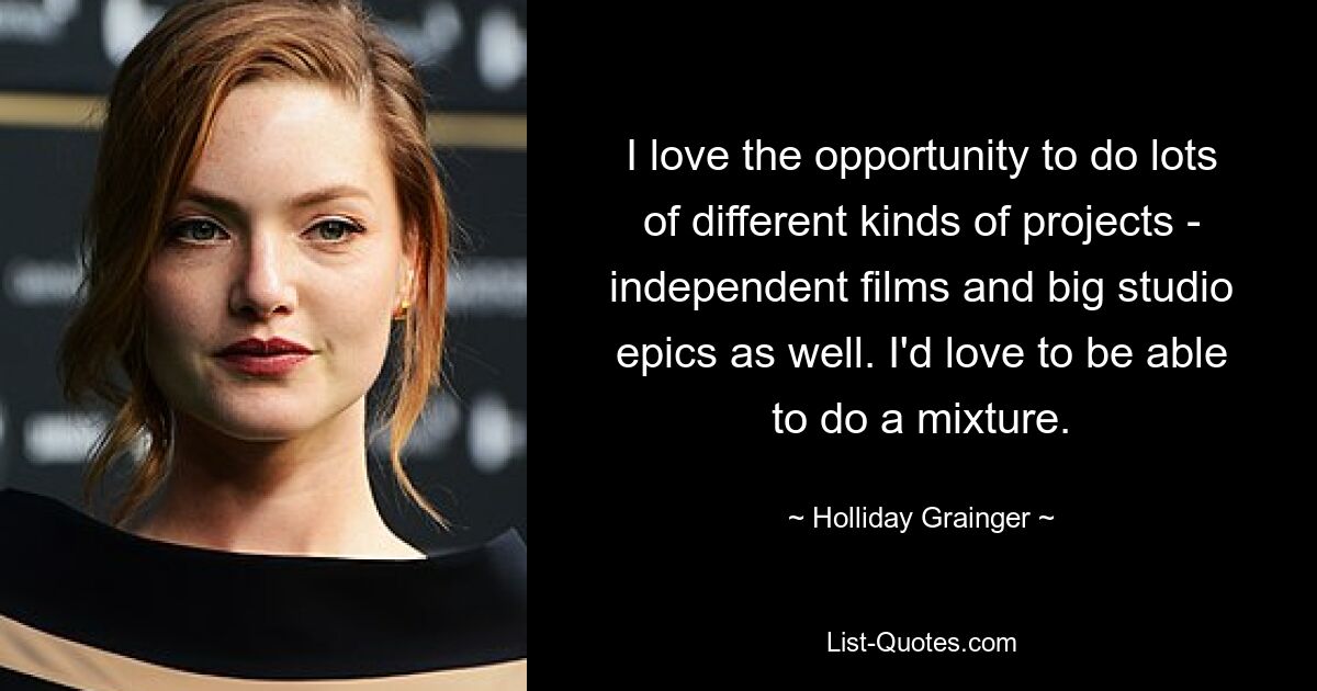 I love the opportunity to do lots of different kinds of projects - independent films and big studio epics as well. I'd love to be able to do a mixture. — © Holliday Grainger