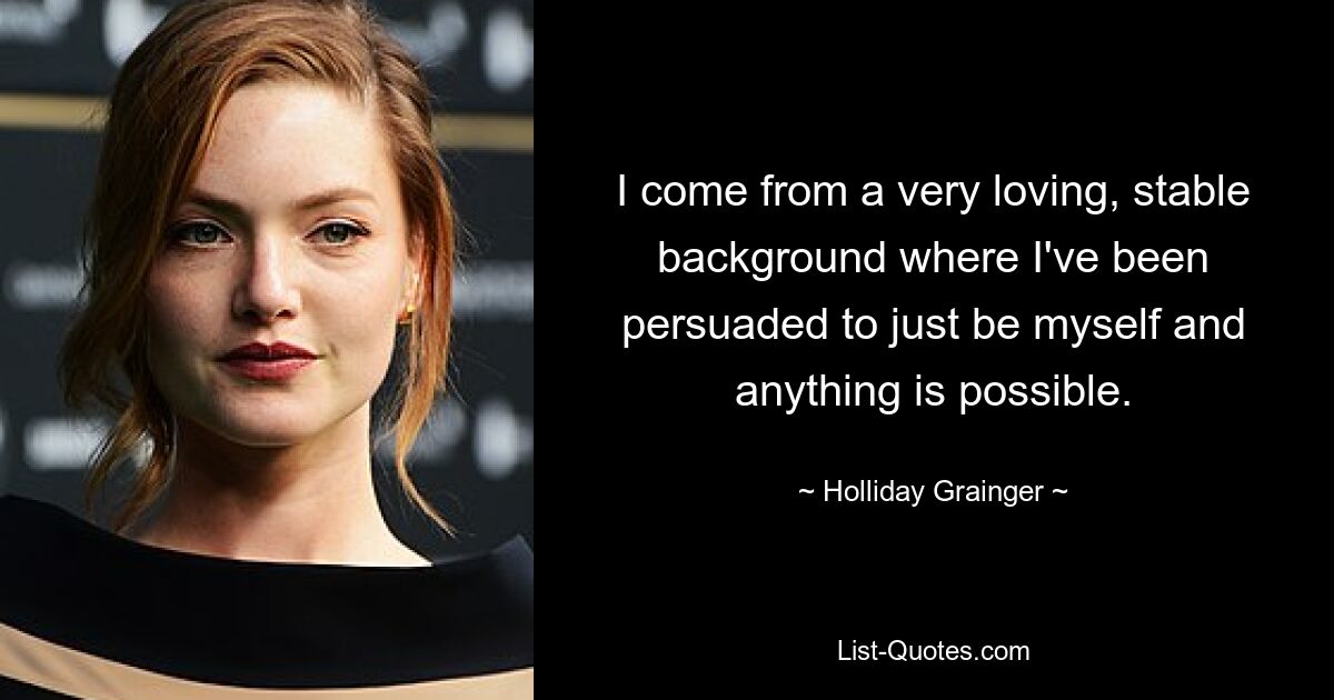 I come from a very loving, stable background where I've been persuaded to just be myself and anything is possible. — © Holliday Grainger