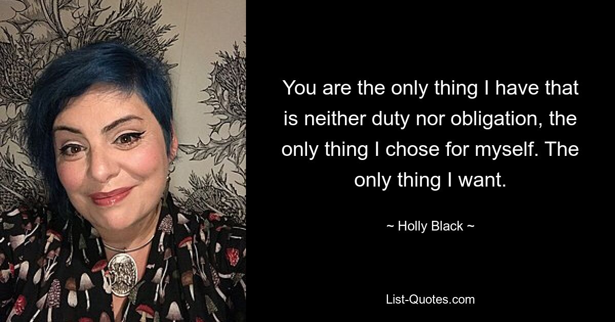 You are the only thing I have that is neither duty nor obligation, the only thing I chose for myself. The only thing I want. — © Holly Black