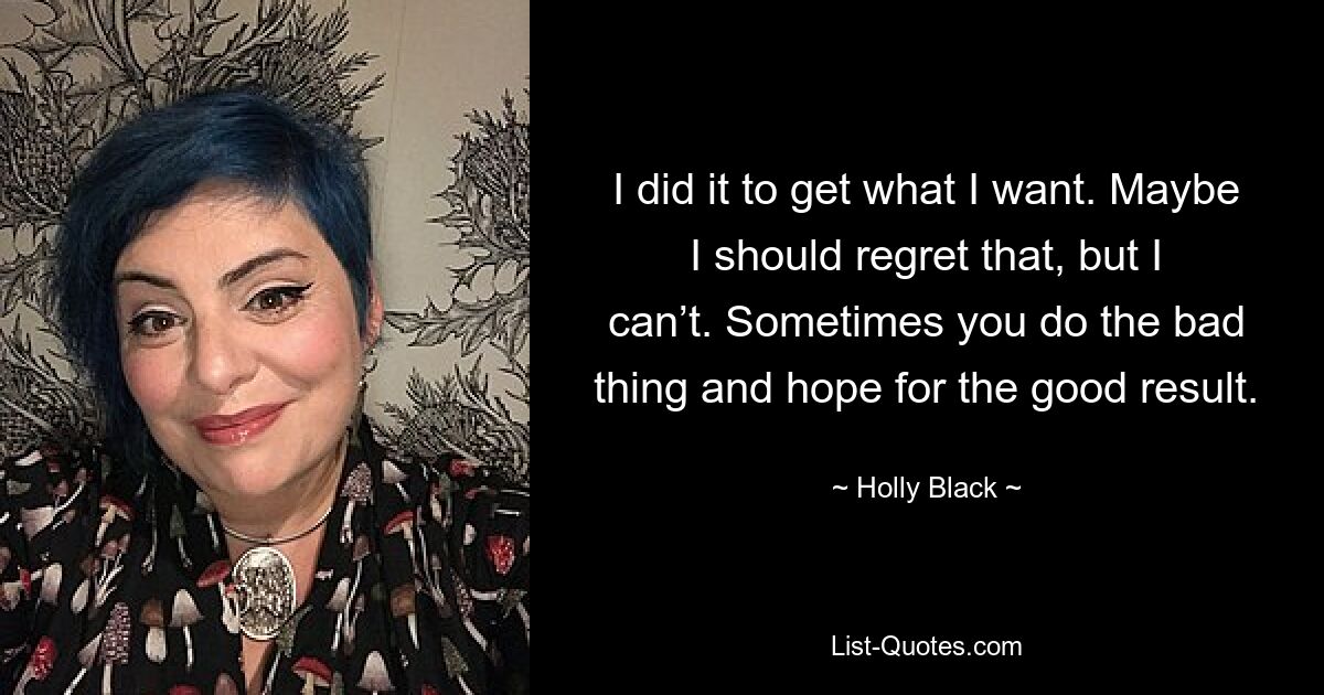 I did it to get what I want. Maybe I should regret that, but I can’t. Sometimes you do the bad thing and hope for the good result. — © Holly Black