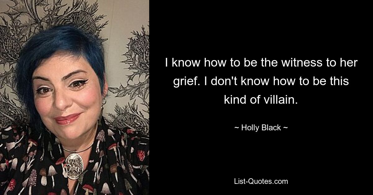 I know how to be the witness to her grief. I don't know how to be this kind of villain. — © Holly Black