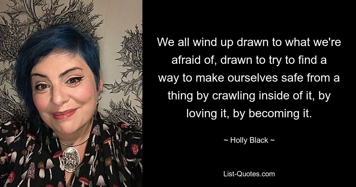 We all wind up drawn to what we're afraid of, drawn to try to find a way to make ourselves safe from a thing by crawling inside of it, by loving it, by becoming it. — © Holly Black