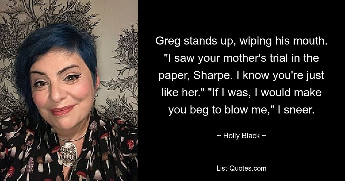 Greg stands up, wiping his mouth. "I saw your mother's trial in the paper, Sharpe. I know you're just like her." "If I was, I would make you beg to blow me," I sneer. — © Holly Black