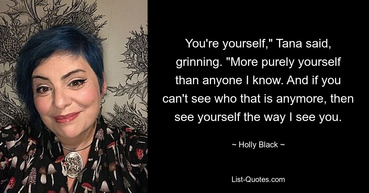 You're yourself," Tana said, grinning. "More purely yourself than anyone I know. And if you can't see who that is anymore, then see yourself the way I see you. — © Holly Black