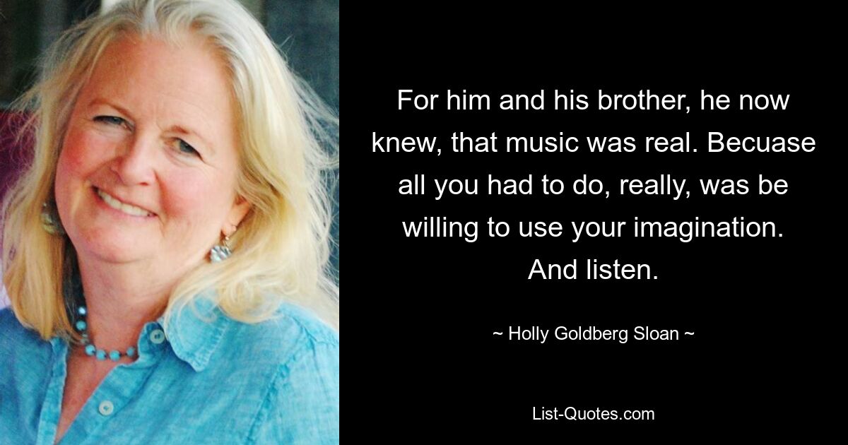 For him and his brother, he now knew, that music was real. Becuase all you had to do, really, was be willing to use your imagination. And listen. — © Holly Goldberg Sloan