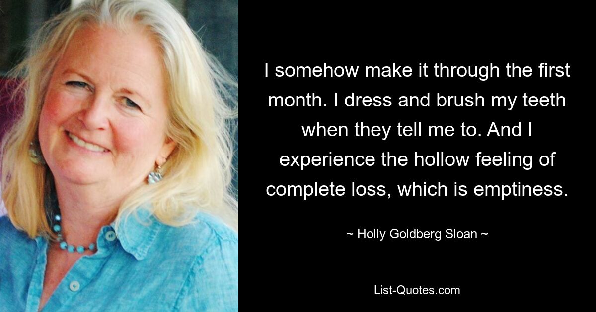 I somehow make it through the first month. I dress and brush my teeth when they tell me to. And I experience the hollow feeling of complete loss, which is emptiness. — © Holly Goldberg Sloan