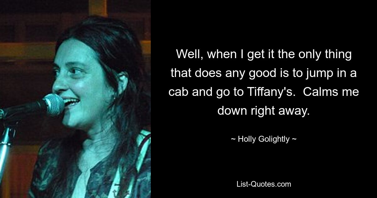 Well, when I get it the only thing that does any good is to jump in a cab and go to Tiffany's.  Calms me down right away. — © Holly Golightly