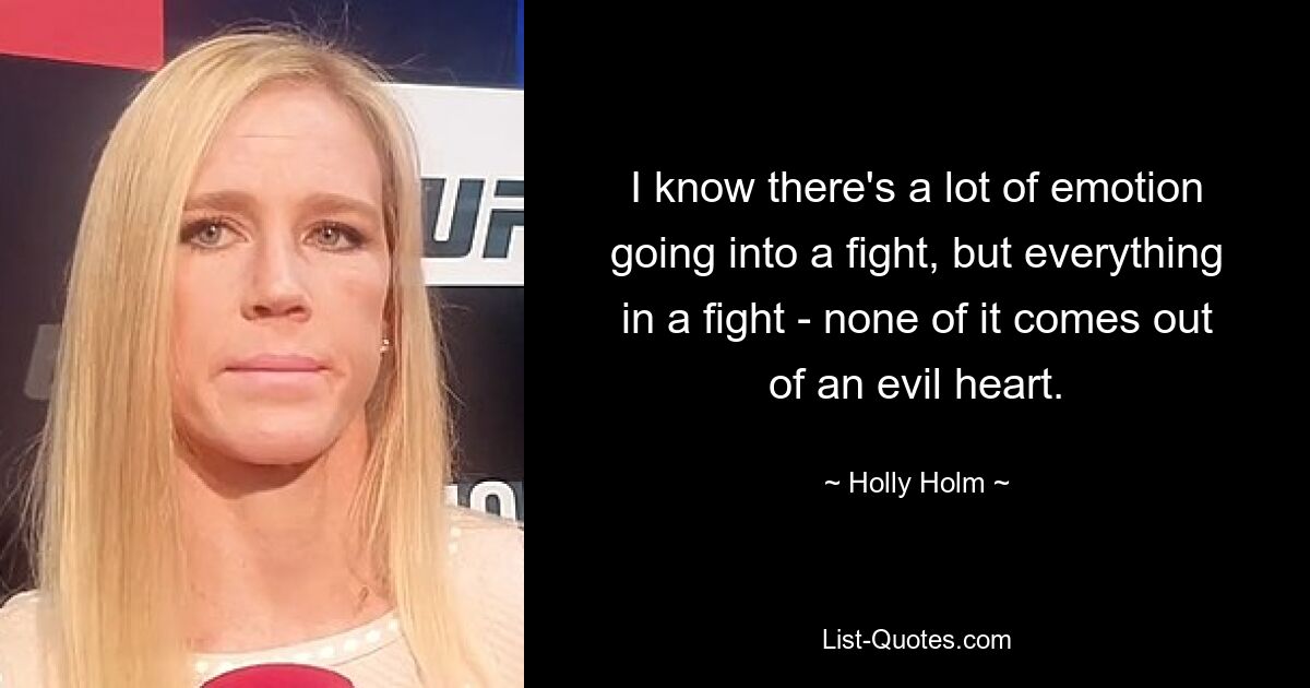 I know there's a lot of emotion going into a fight, but everything in a fight - none of it comes out of an evil heart. — © Holly Holm